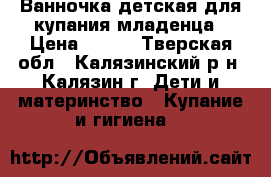 Ванночка детская для купания младенца › Цена ­ 400 - Тверская обл., Калязинский р-н, Калязин г. Дети и материнство » Купание и гигиена   